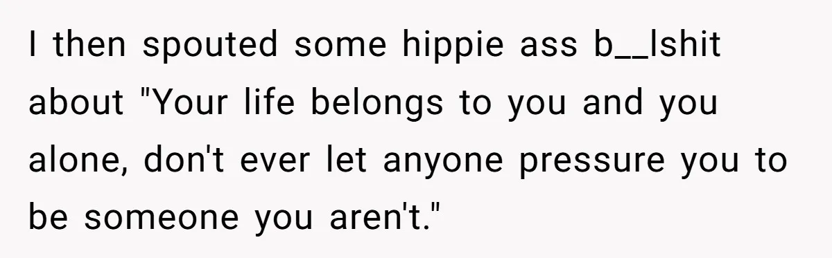 I then spouted some hippie ass b__lshit about "Your life belongs to you and you alone, don't ever let anyone pressure you to be someone you aren't."