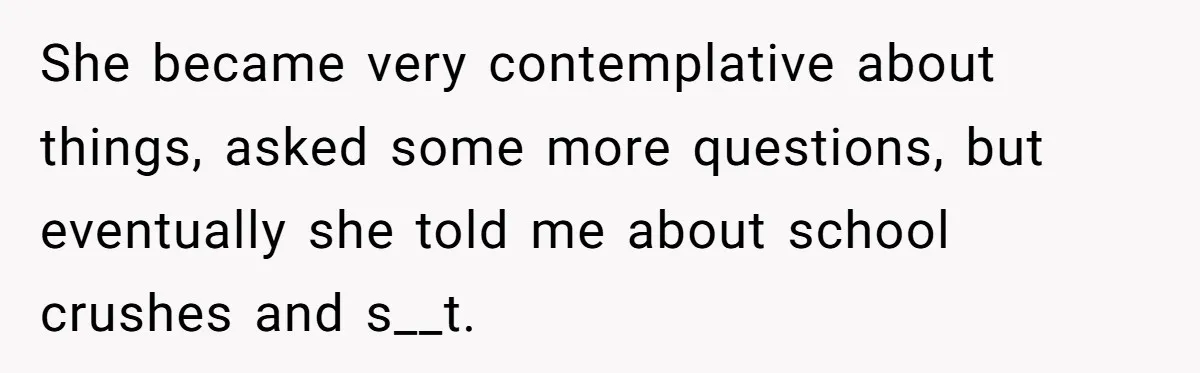 She became very contemplative about things, asked some more questions, but eventually she told me about school crushes and s__t.