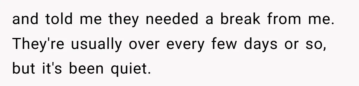 and told me they needed a break from me. They're usually over every few days or so, but it's been quiet.