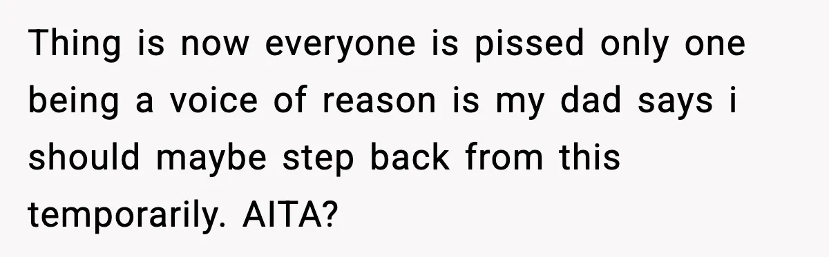 Thing is now everyone is pissed only one being a voice of reason is my dad says i should maybe step back from this temporarily. AITA?