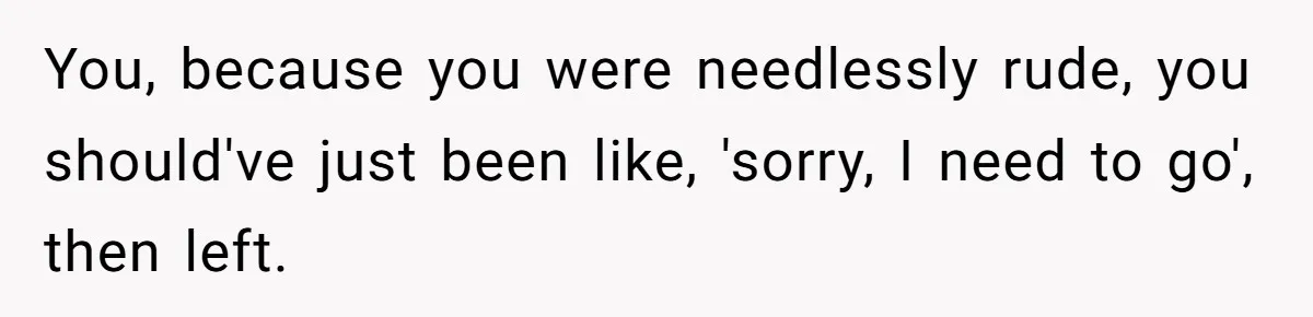 You, because you were needlessly rude, you should've just been like, 'sorry, I need to go', then left.