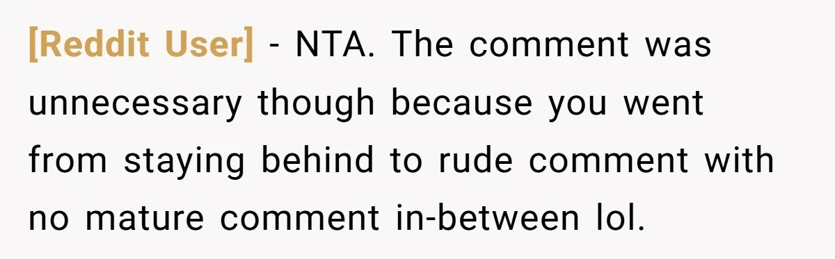 [Reddit User] − NTA. The comment was unnecessary though because you went from staying behind to rude comment with no mature comment in-between lol.