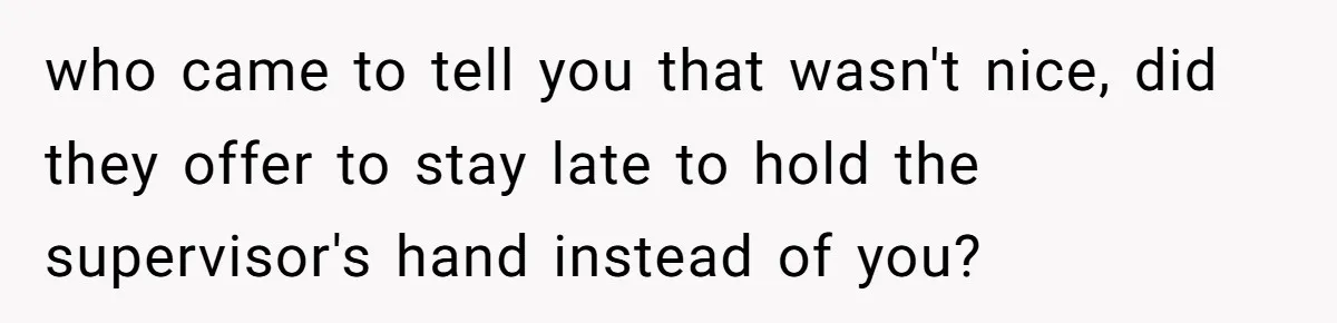 who came to tell you that wasn't nice, did they offer to stay late to hold the supervisor's hand instead of you?