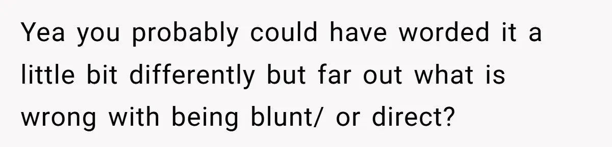 Yea you probably could have worded it a little bit differently but far out what is wrong with being blunt/ or direct?