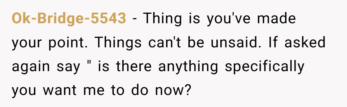 Ok-Bridge-5543 − Thing is you've made your point. Things can't be unsaid. If asked again say " is there anything specifically you want me to do now?