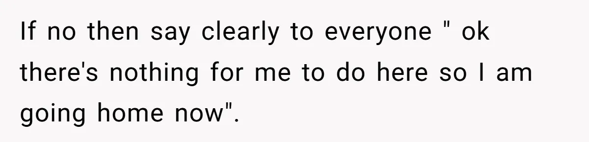 If no then say clearly to everyone " ok there's nothing for me to do here so I am going home now".