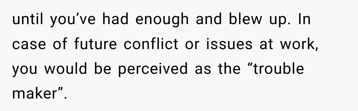 until you’ve had enough and blew up. In case of future conflict or issues at work, you would be perceived as the “trouble maker”.