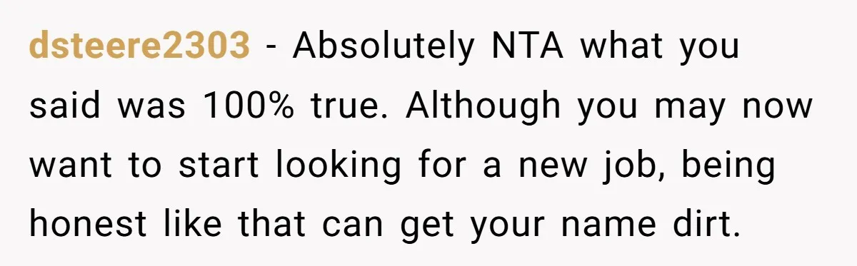 dsteere2303 − Absolutely NTA what you said was 100% true. Although you may now want to start looking for a new job, being honest like that can get your name...