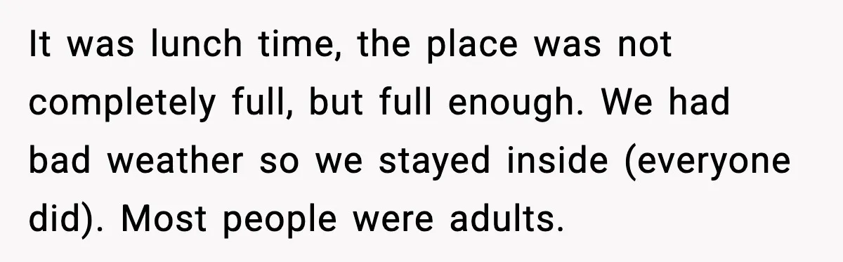 It was lunch time, the place was not completely full, but full enough. We had bad weather so we stayed inside (everyone did). Most people were adults.