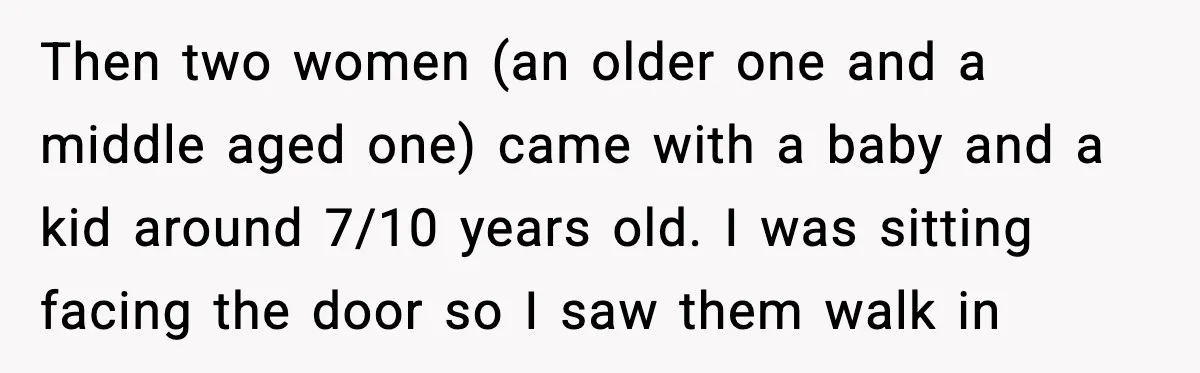 Then two women (an older one and a middle aged one) came with a baby and a kid around 7/10 years old. I was sitting facing the door so I...