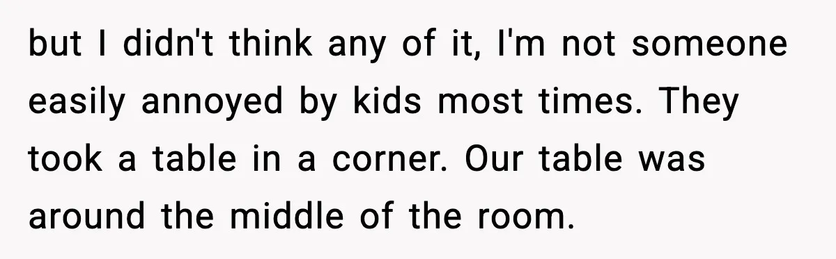 but I didn't think any of it, I'm not someone easily annoyed by kids most times. They took a table in a corner. Our table was around the middle of...
