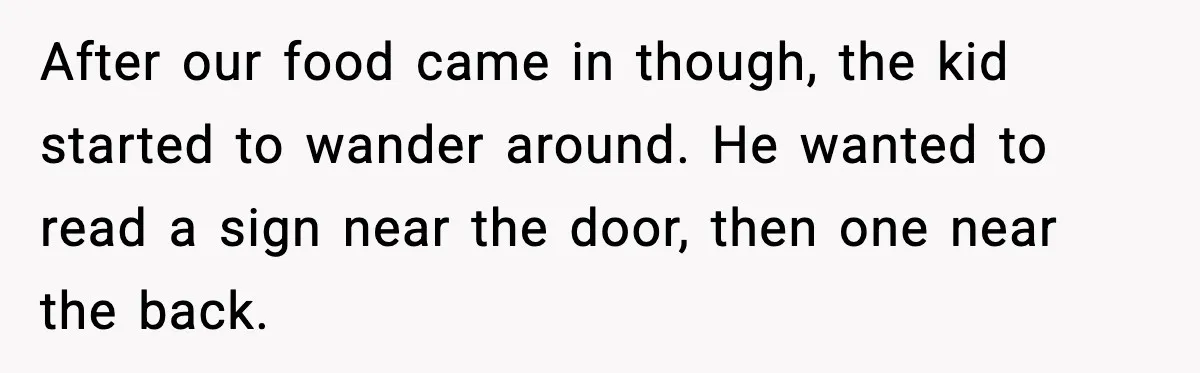 After our food came in though, the kid started to wander around. He wanted to read a sign near the door, then one near the back.
