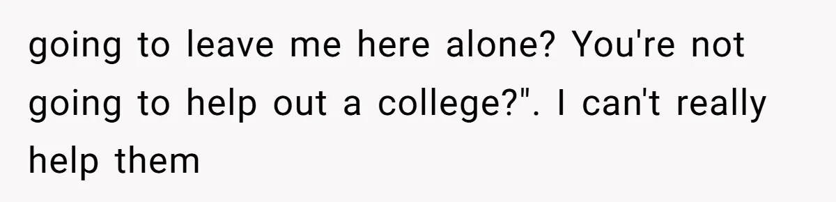 going to leave me here alone? You're not going to help out a college?". I can't really help them