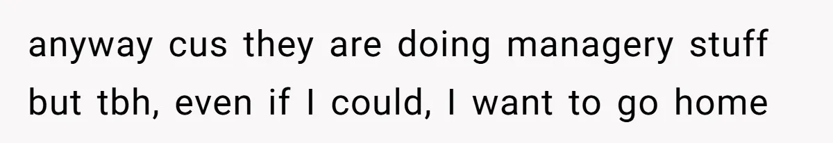 anyway cus they are doing managery stuff but tbh, even if I could, I want to go home