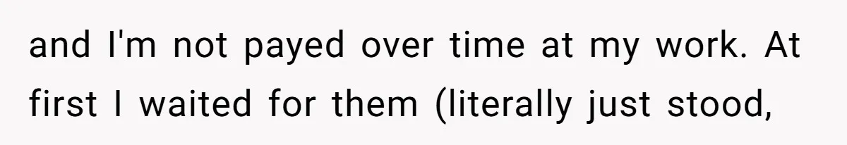 and I'm not payed over time at my work. At first I waited for them (literally just stood,