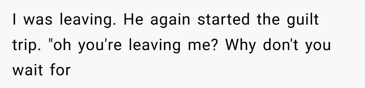 I was leaving. He again started the guilt trip. "oh you're leaving me? Why don't you wait for