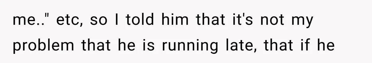 me.." etc, so I told him that it's not my problem that he is running late, that if he