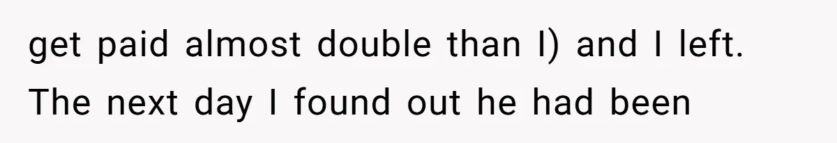 get paid almost double than I) and I left. The next day I found out he had been