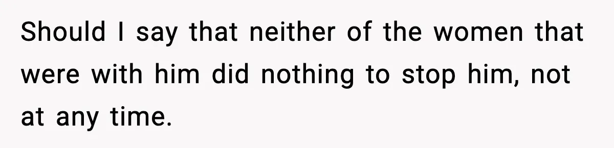 Should I say that neither of the women that were with him did nothing to stop him, not at any time.