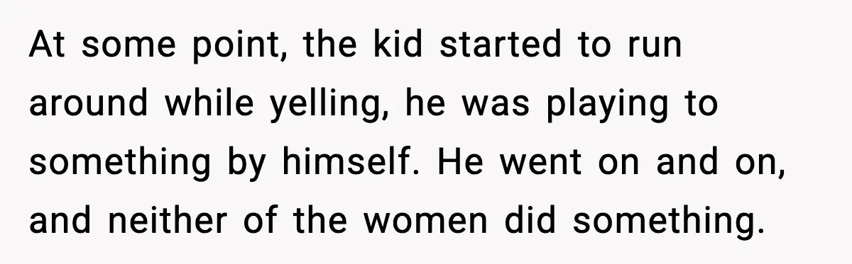 At some point, the kid started to run around while yelling, he was playing to something by himself. He went on and on, and neither of the women did something.