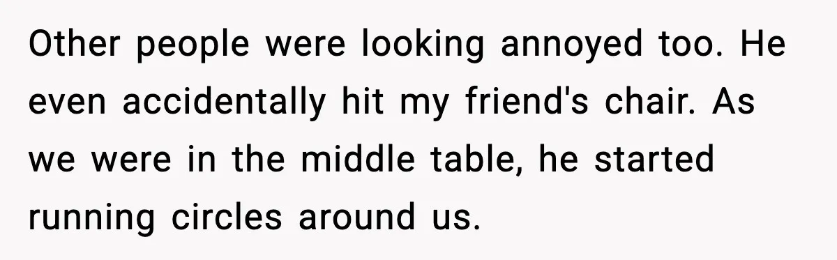 Other people were looking annoyed too. He even accidentally hit my friend's chair. As we were in the middle table, he started running circles around us.