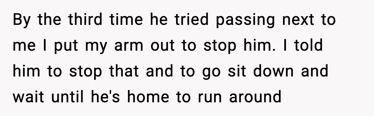 By the third time he tried passing next to me I put my arm out to stop him. I told him to stop that and to go sit down and...