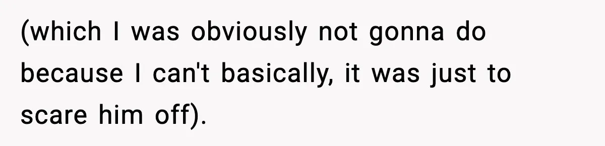 (which I was obviously not gonna do because I can't basically, it was just to scare him off).