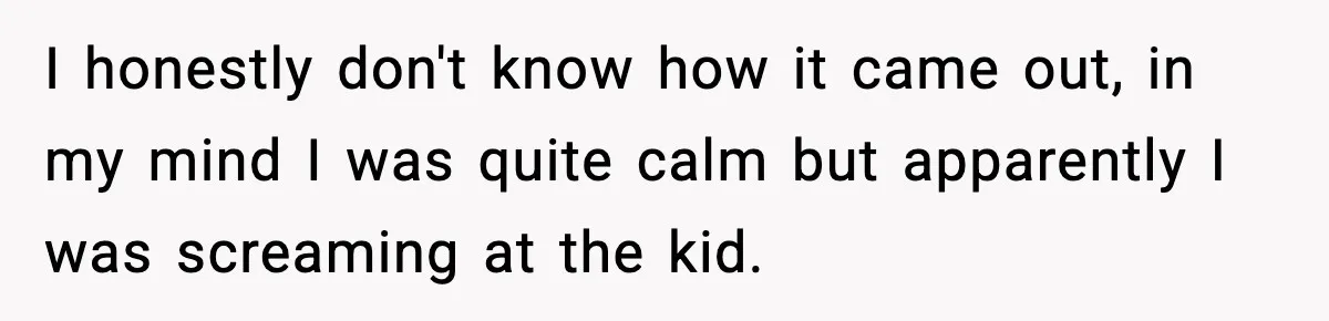 I honestly don't know how it came out, in my mind I was quite calm but apparently I was screaming at the kid.