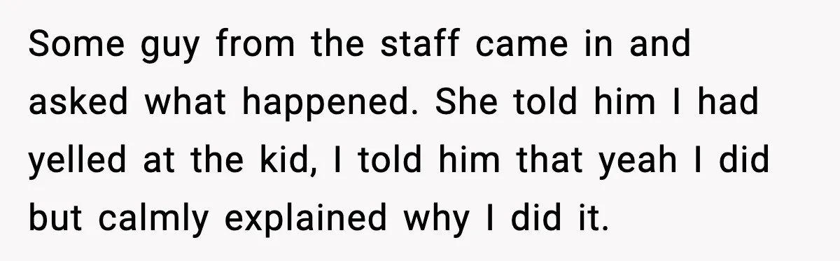 Some guy from the staff came in and asked what happened. She told him I had yelled at the kid, I told him that yeah I did but calmly explained...