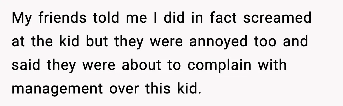My friends told me I did in fact screamed at the kid but they were annoyed too and said they were about to complain with management over this kid.