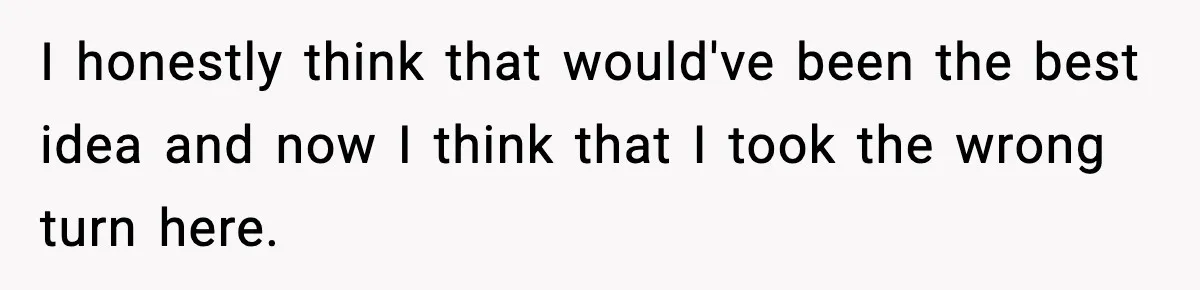 I honestly think that would've been the best idea and now I think that I took the wrong turn here.