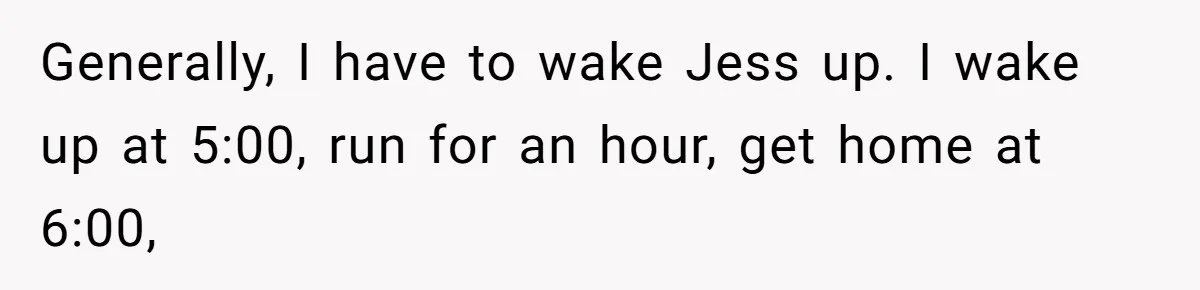 Generally, I have to wake Jess up. I wake up at 5:00, run for an hour, get home at 6:00,