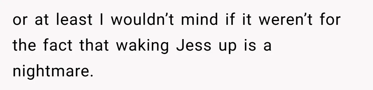 or at least I wouldn’t mind if it weren’t for the fact that waking Jess up is a nightmare.