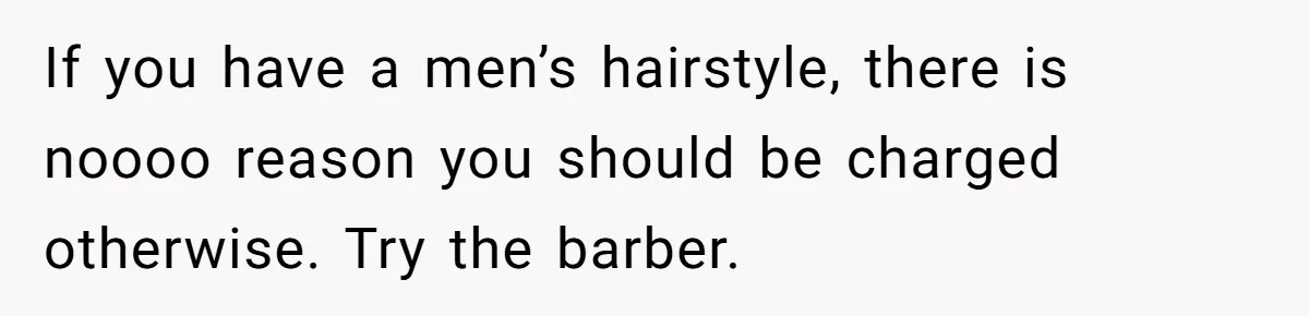If you have a men’s hairstyle, there is noooo reason you should be charged otherwise. Try the barber.