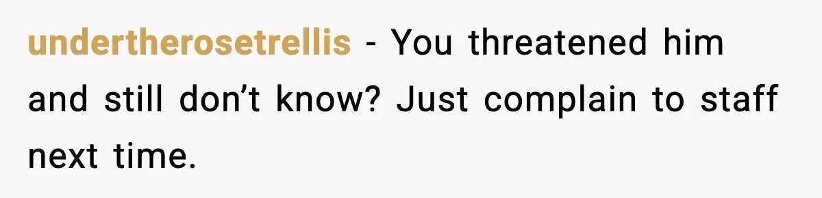 undertherosetrellis - You threatened him and still don’t know? Just complain to staff next time.