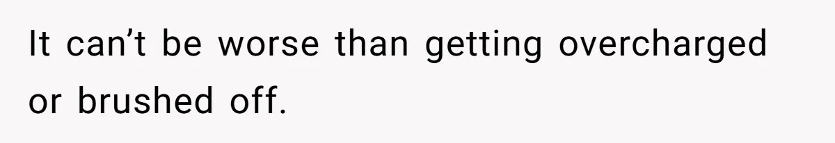 It can’t be worse than getting overcharged or brushed off.