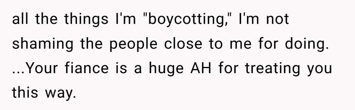 all the things I'm "boycotting," I'm not shaming the people close to me for doing. ...Your fiance is a huge AH for treating you this way.