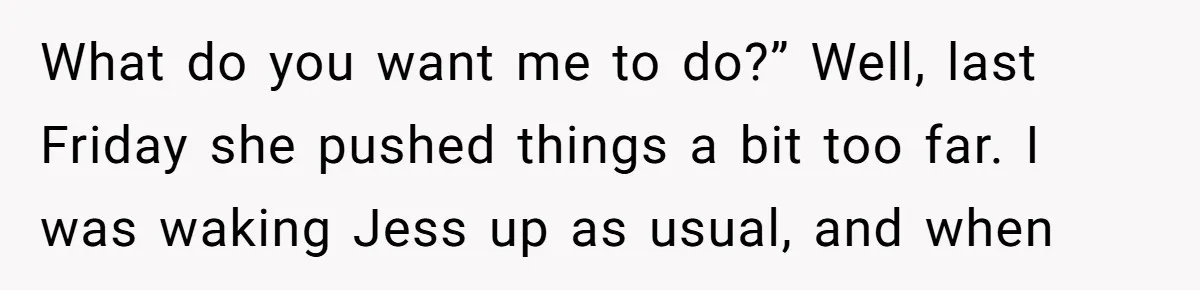 What do you want me to do?” Well, last Friday she pushed things a bit too far. I was waking Jess up as usual, and when