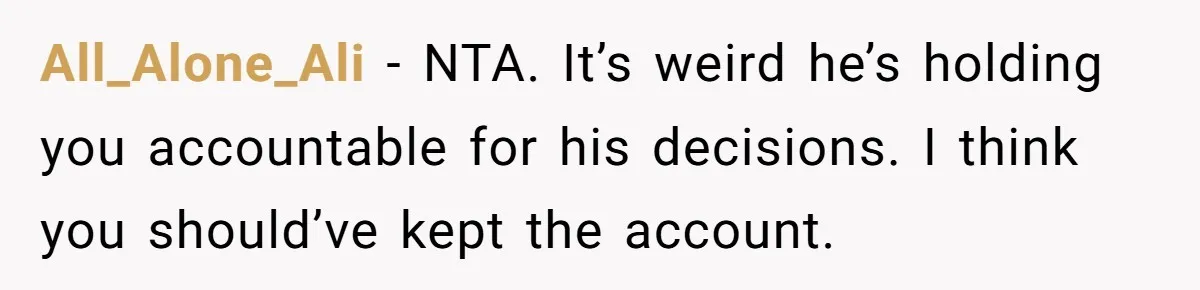All_Alone_Ali − NTA. It’s weird he’s holding you accountable for his decisions. I think you should’ve kept the account.