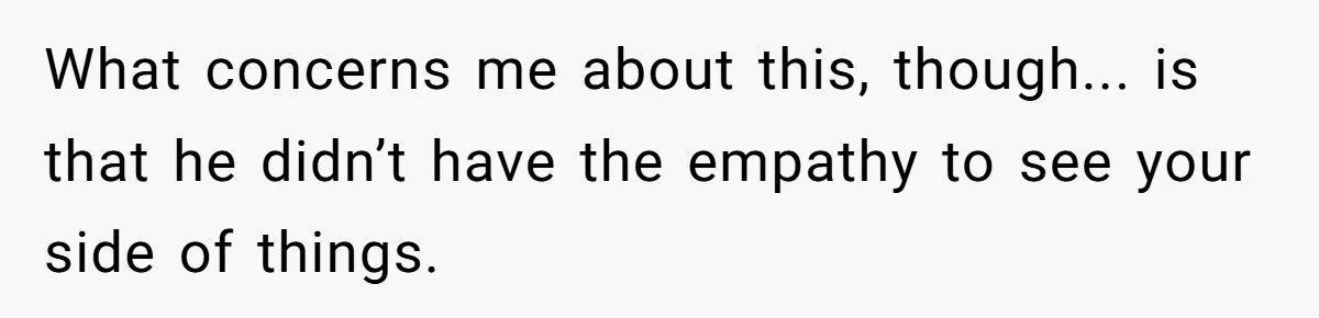 What concerns me about this, though... is that he didn’t have the empathy to see your side of things.