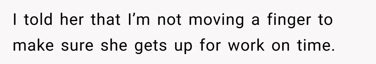 I told her that I’m not moving a finger to make sure she gets up for work on time.
