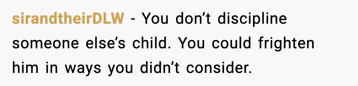 sirandtheirDLW - You don’t discipline someone else’s child. You could frighten him in ways you didn’t consider.