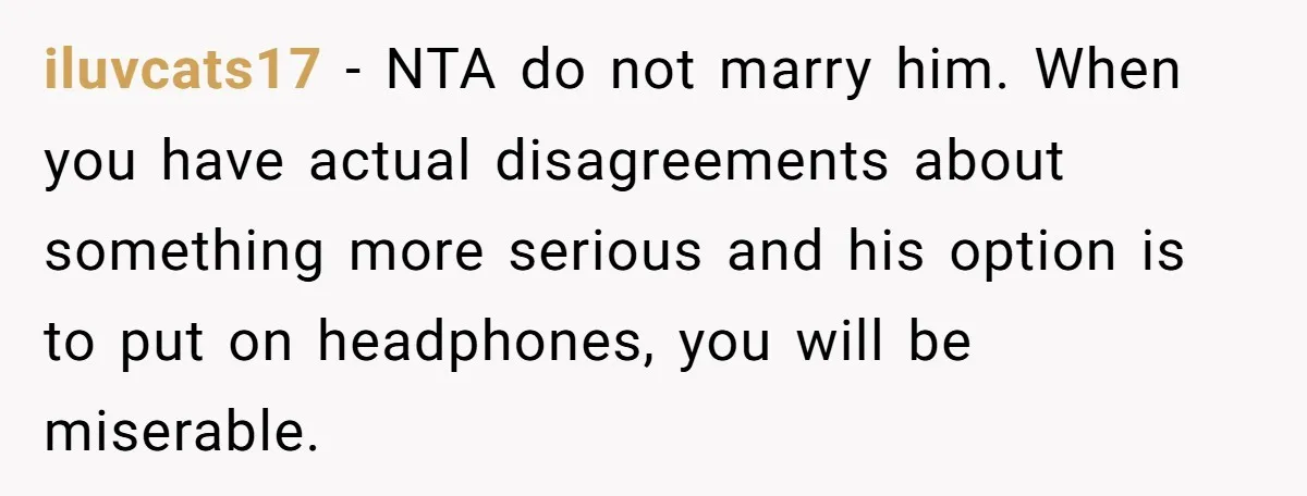 iluvcats17 − NTA do not marry him. When you have actual disagreements about something more serious and his option is to put on headphones, you will be miserable.