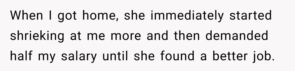 When I got home, she immediately started shrieking at me more and then demanded half my salary until she found a better job.