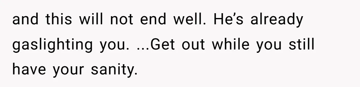 and this will not end well. He’s already gaslighting you. ...Get out while you still have your sanity.