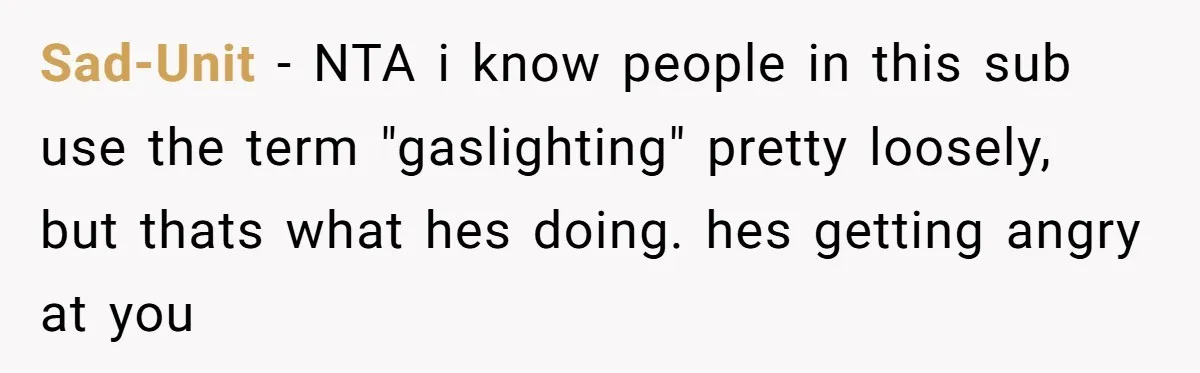 Sad-Unit − NTA i know people in this sub use the term "gaslighting" pretty loosely, but thats what hes doing. hes getting angry at you