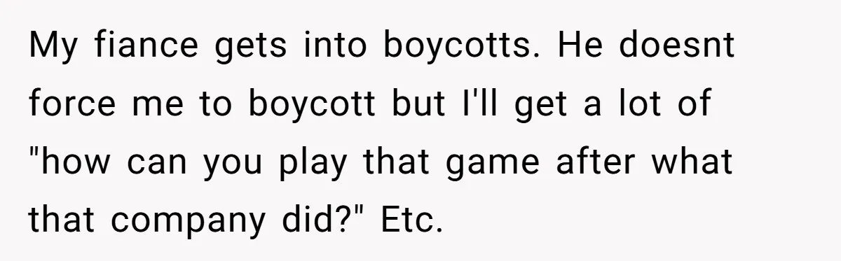 My fiance gets into boycotts. He doesnt force me to boycott but I'll get a lot of "how can you play that game after what that company did?" Etc.