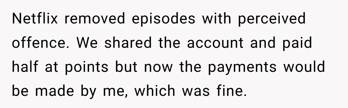 Netflix removed episodes with perceived offence. We shared the account and paid half at points but now the payments would be made by me, which was fine.