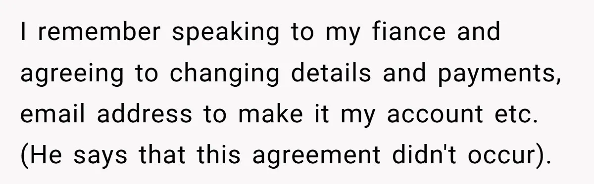 I remember speaking to my fiance and agreeing to changing details and payments, email address to make it my account etc. (He says that this agreement didn't occur).