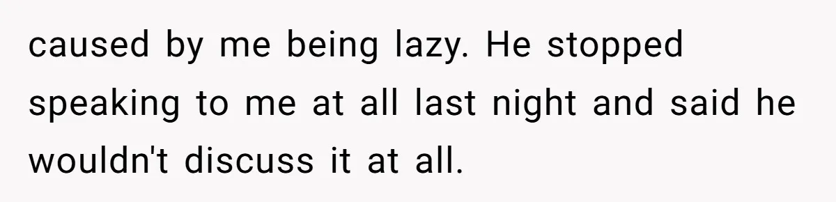 caused by me being lazy. He stopped speaking to me at all last night and said he wouldn't discuss it at all.